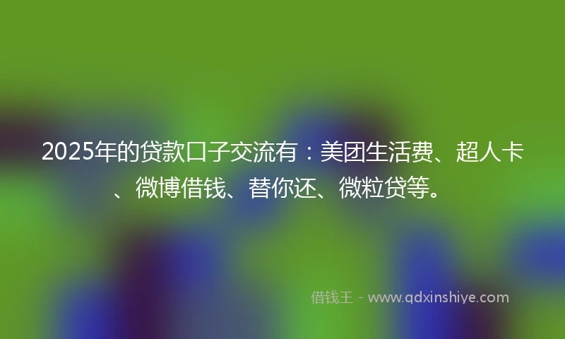 2025年的贷款口子交流有：美团生活费、超人卡、微博借钱、替你还、微粒贷等。