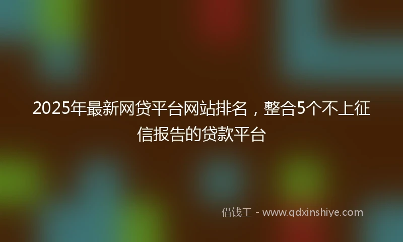 2025年最新网贷平台网站排名，整合5个不上征信报告的贷款平台