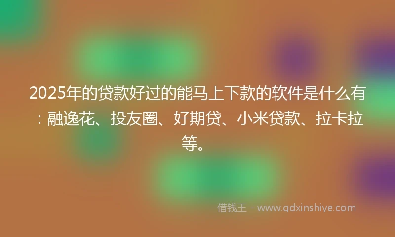 2025年的贷款好过的能马上下款的软件是什么有：融逸花、投友圈、好期贷、小米贷款、拉卡拉等。