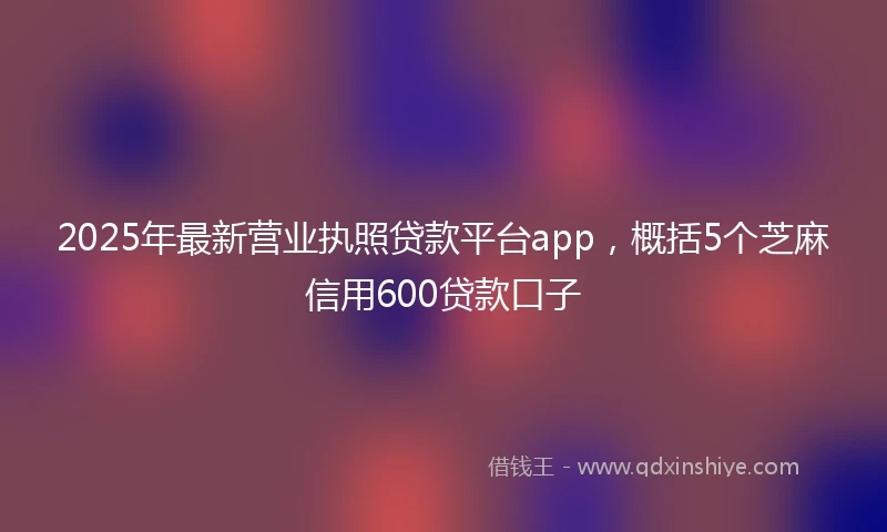 2025年最新营业执照贷款平台app，概括5个芝麻信用600贷款口子