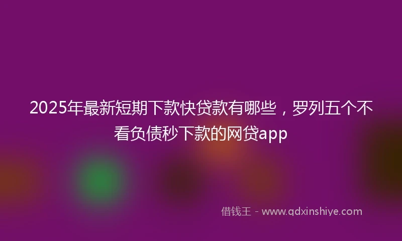 2025年最新短期下款快贷款有哪些，罗列五个不看负债秒下款的网贷app