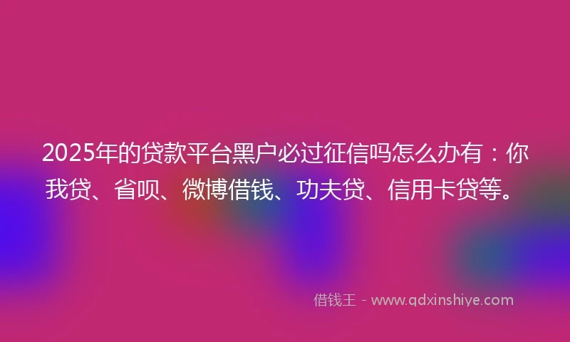 2025年的贷款平台黑户必过征信吗怎么办有：你我贷、省呗、微博借钱、功夫贷、信用卡贷等。