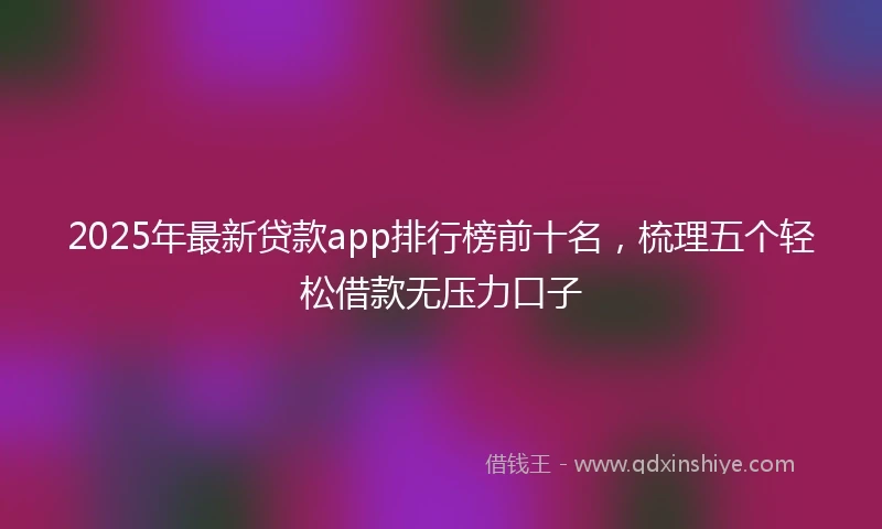 2025年最新贷款app排行榜前十名,梳理五个轻松借款无压力口子