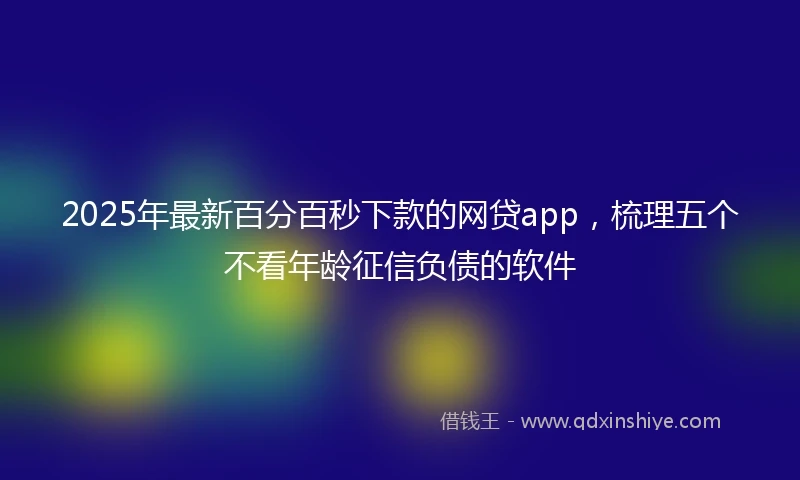 2025年最新百分百秒下款的网贷app，梳理五个不看年龄征信负债的软件