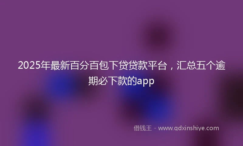 2025年最新百分百包下贷贷款平台，汇总五个逾期必下款的app