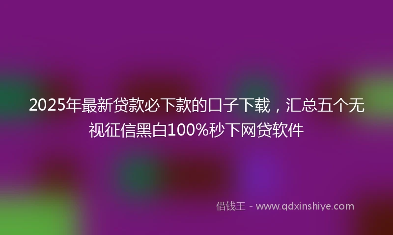 2025年最新贷款必下款的口子下载，汇总五个无视征信黑白100%秒下网贷软件