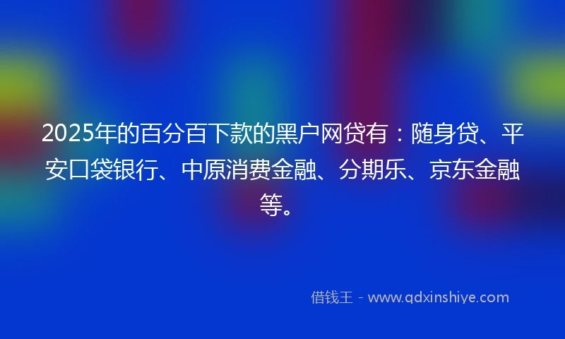 2025年的百分百下款的黑户网贷有：随身贷、平安口袋银行、中原消费金融、分期乐、京东金融等。