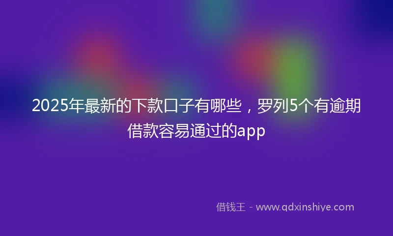 2025年最新的下款口子有哪些，罗列5个有逾期借款容易通过的app