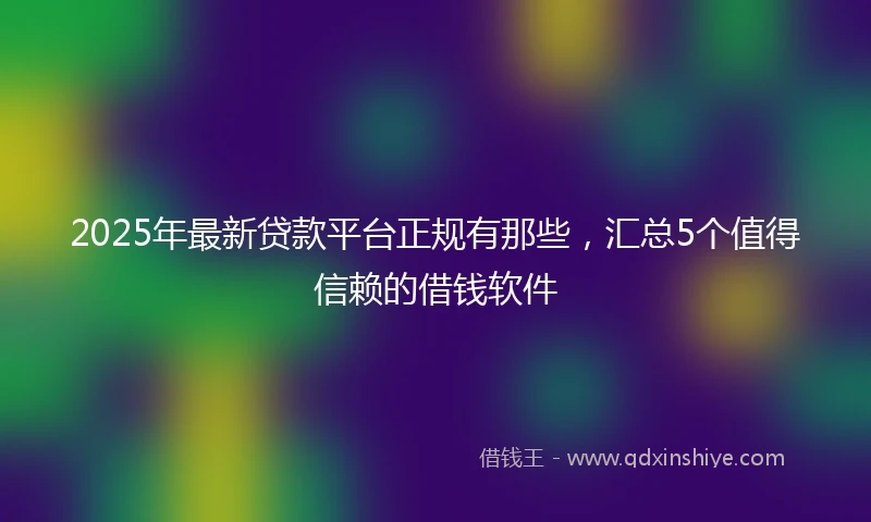 2025年最新贷款平台正规有那些，汇总5个值得信赖的借钱软件