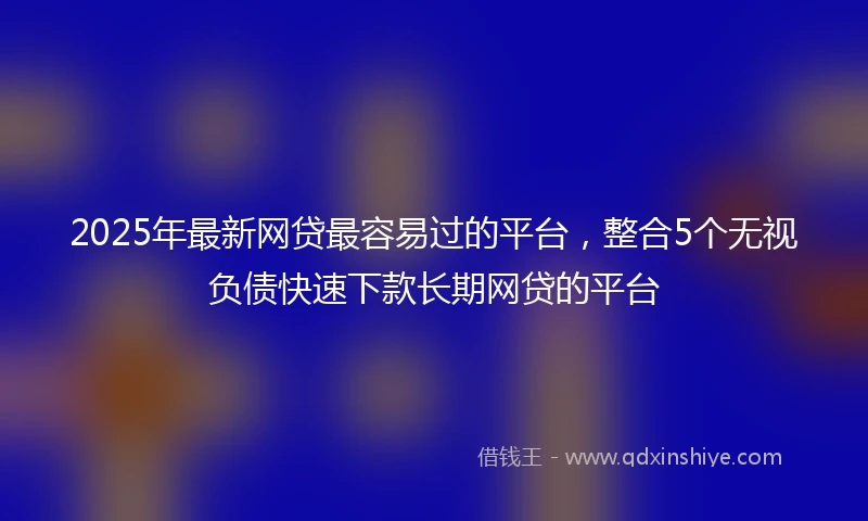 2025年最新网贷最容易过的平台，整合5个无视负债快速下款长期网贷的平台