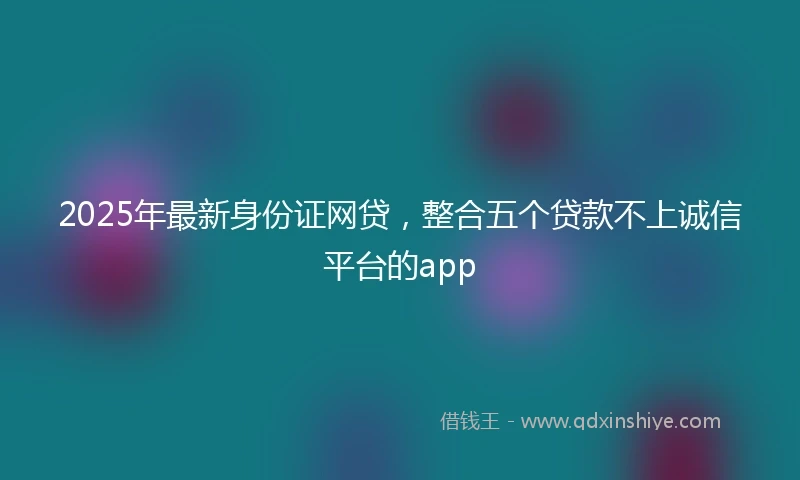 2025年最新身份证网贷，整合五个贷款不上诚信平台的app
