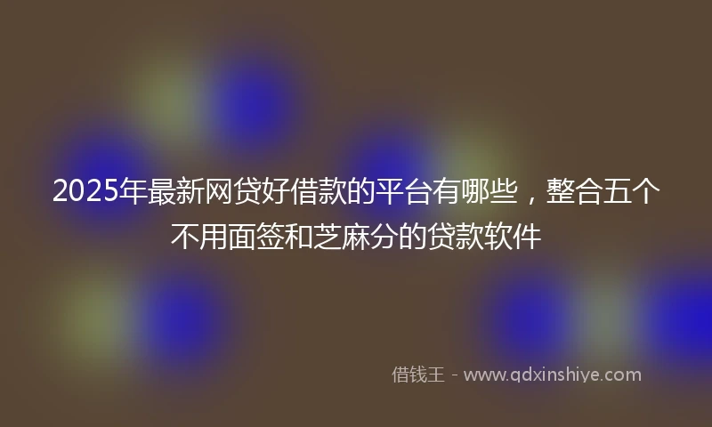 2025年最新网贷好借款的平台有哪些，整合五个不用面签和芝麻分的贷款软件