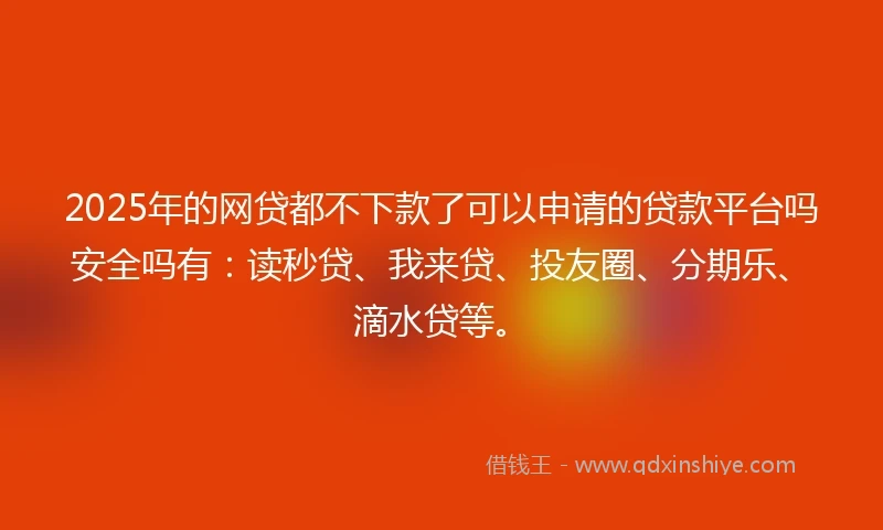 2025年的网贷都不下款了可以申请的贷款平台吗安全吗有：读秒贷、我来贷、投友圈、分期乐、滴水贷等。