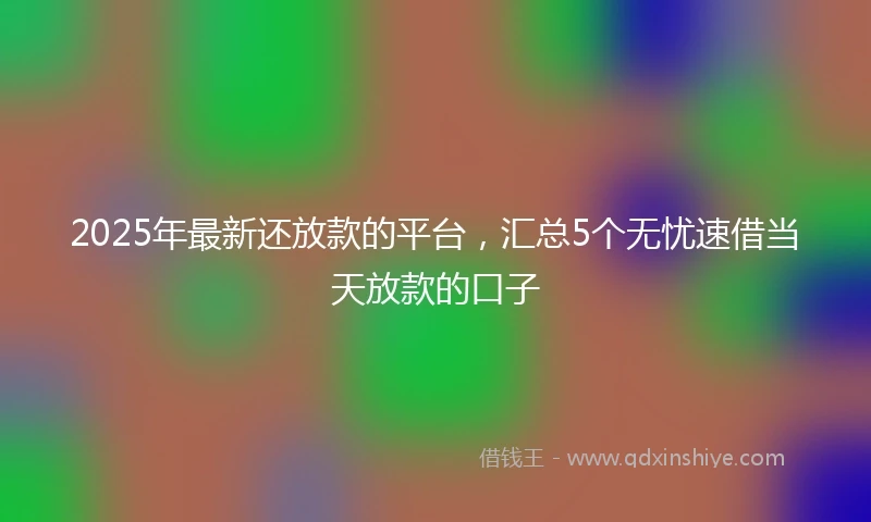 2025年最新还放款的平台，汇总5个无忧速借当天放款的口子