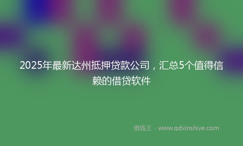 2025年最新达州抵押贷款公司，汇总5个值得信赖的借贷软件