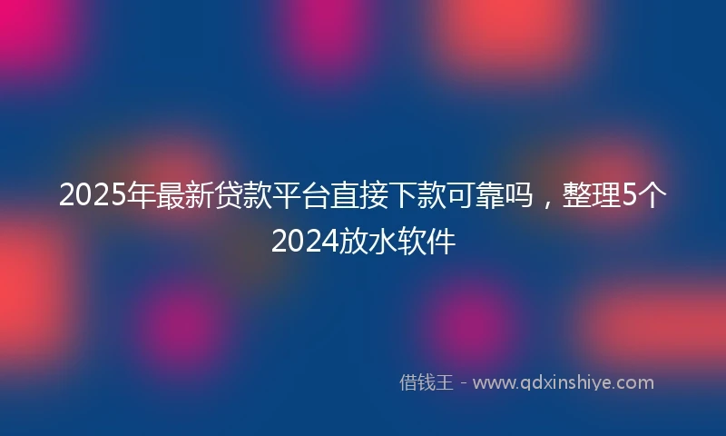 2025年最新贷款平台直接下款可靠吗，整理5个2024放水软件
