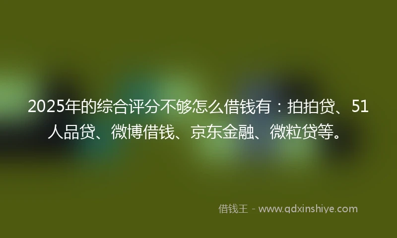 2025年的综合评分不够怎么借钱有：拍拍贷、51人品贷、微博借钱、京东金融、微粒贷等。