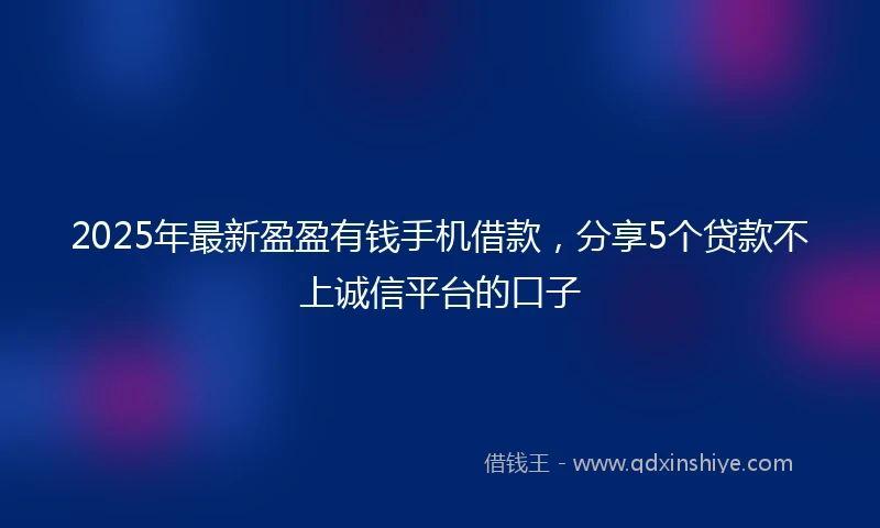 2025年最新盈盈有钱手机借款，分享5个贷款不上诚信平台的口子