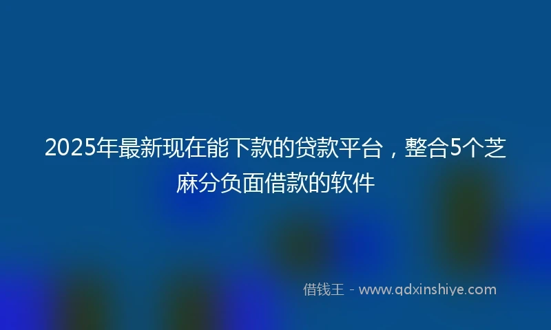 2025年最新现在能下款的贷款平台，整合5个芝麻分负面借款的软件