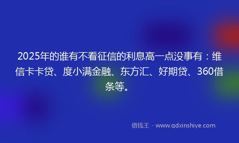 2025年的谁有不看征信的利息高一点没事有：维信卡卡贷、度小满金融、东方汇、好期贷、360借条等。