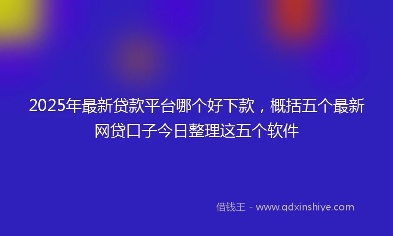 2025年最新贷款平台哪个好下款，概括五个最新网贷口子今日整理这五个软件