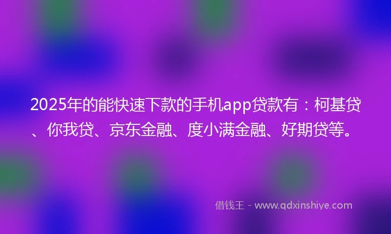 2025年的能快速下款的手机app贷款有：柯基贷、你我贷、京东金融、度小满金融、好期贷等。