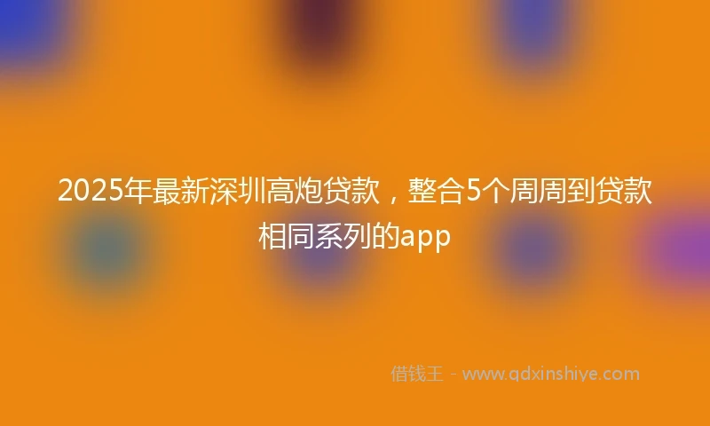 2025年最新深圳高炮贷款，整合5个周周到贷款相同系列的app