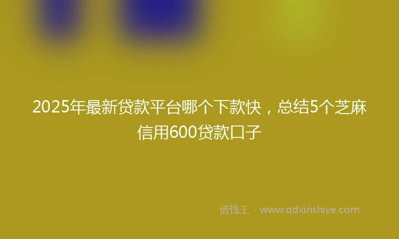 2025年最新贷款平台哪个下款快,总结5个芝麻信用600贷款口子
