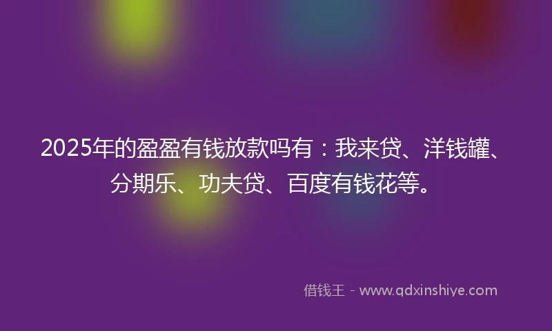 2025年的盈盈有钱放款吗有：我来贷、洋钱罐、分期乐、功夫贷、百度有钱花等。