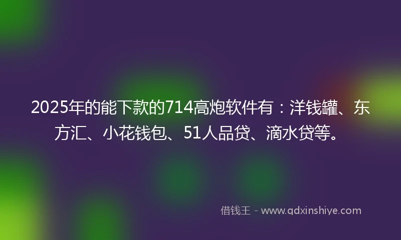 2025年的能下款的714高炮软件有：洋钱罐、东方汇、小花钱包、51人品贷、滴水贷等。