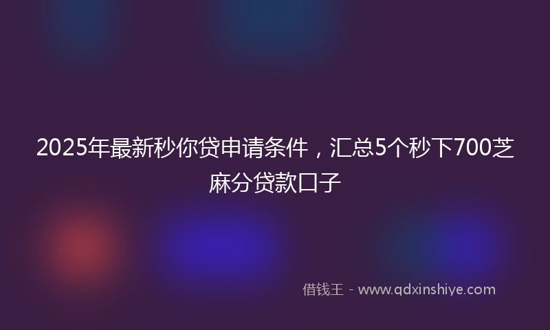 2025年最新秒你贷申请条件，汇总5个秒下700芝麻分贷款口子