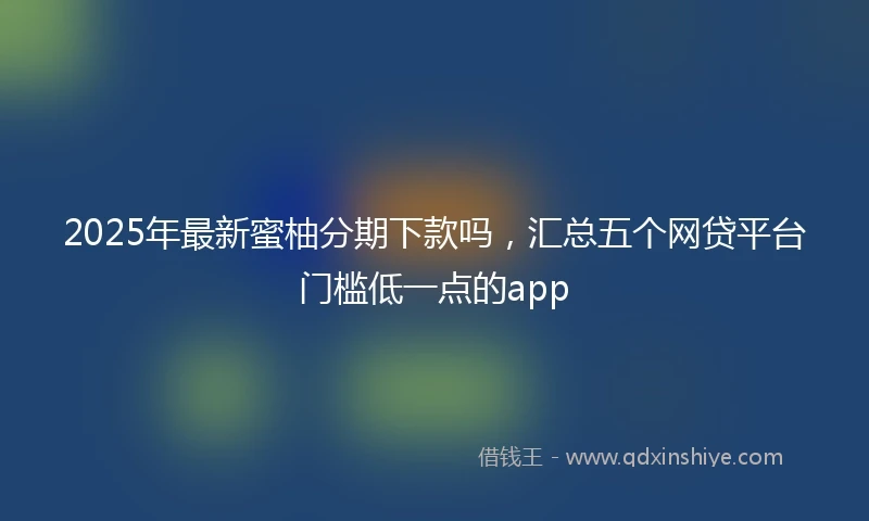 2025年最新蜜柚分期下款吗,汇总五个网贷平台门槛低一点的app