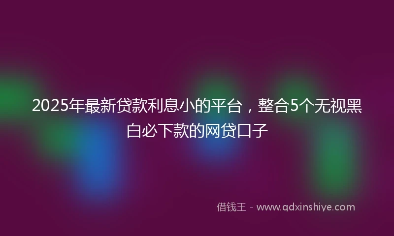 2025年最新贷款利息小的平台，整合5个无视黑白必下款的网贷口子