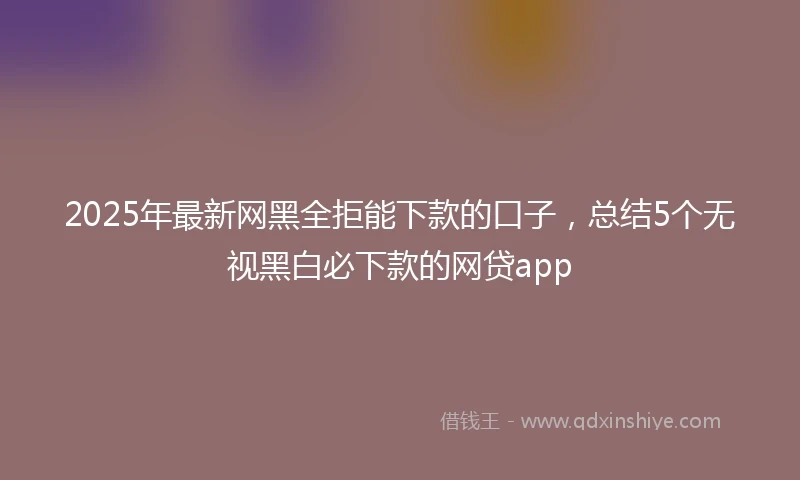 2025年最新网黑全拒能下款的口子，总结5个无视黑白必下款的网贷app