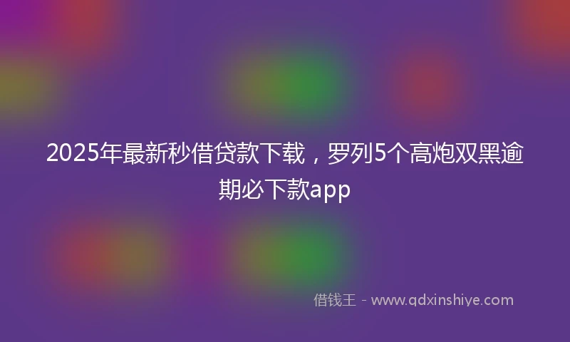 2025年最新秒借贷款下载，罗列5个高炮双黑逾期必下款app
