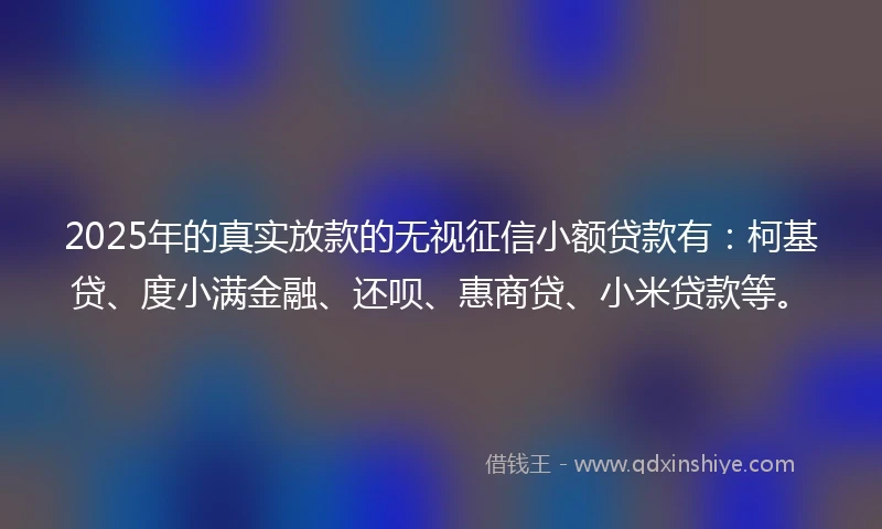 2025年的真实放款的无视征信小额贷款有：柯基贷、度小满金融、还呗、惠商贷、小米贷款等。