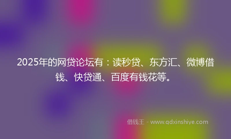 2025年的网贷论坛有：读秒贷、东方汇、微博借钱、快贷通、百度有钱花等。