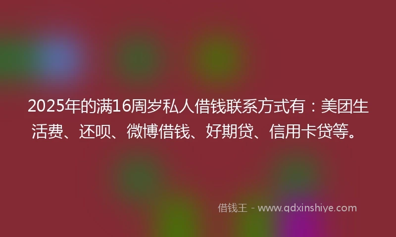 2025年的满16周岁私人借钱联系方式有：美团生活费、还呗、微博借钱、好期贷、信用卡贷等。