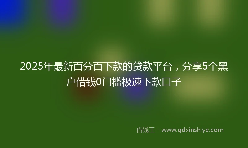 2025年最新百分百下款的贷款平台，分享5个黑户借钱0门槛极速下款口子