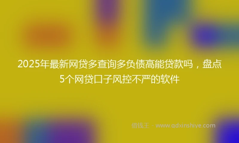 2025年最新网贷多查询多负债高能贷款吗，盘点5个网贷口子风控不严的软件