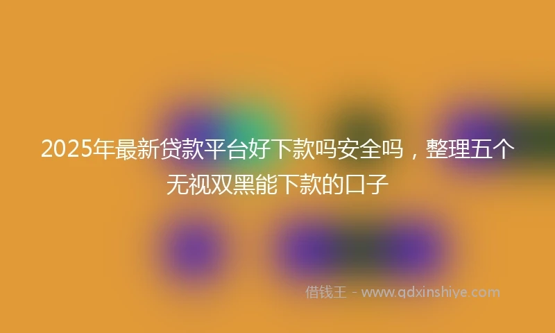 2025年最新贷款平台好下款吗安全吗，整理五个无视双黑能下款的口子