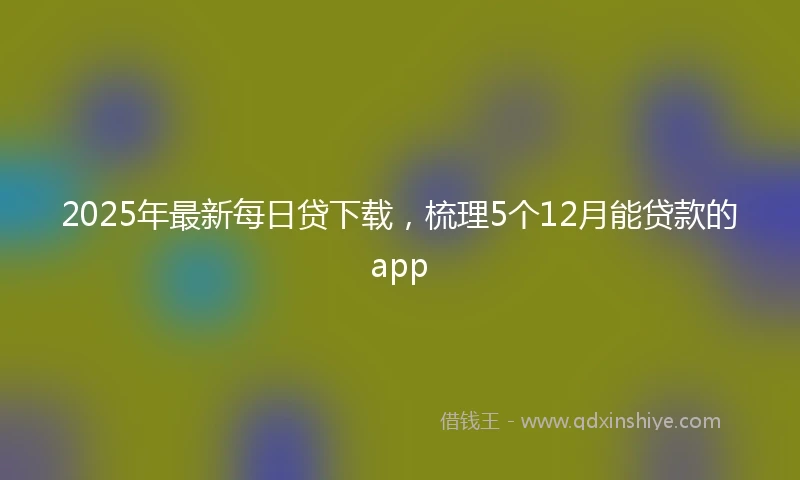 2025年最新每日贷下载，梳理5个12月能贷款的app