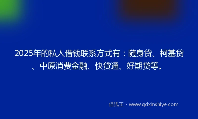 2025年的私人借钱联系方式有：随身贷、柯基贷、中原消费金融、快贷通、好期贷等。