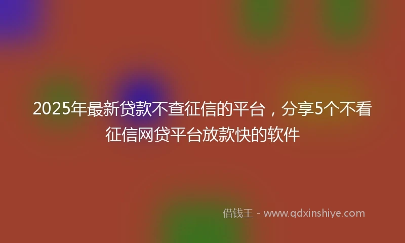 2025年最新贷款不查征信的平台，分享5个不看征信网贷平台放款快的软件