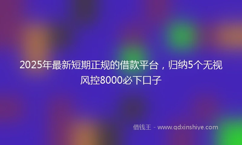 2025年最新短期正规的借款平台，归纳5个无视风控8000必下口子