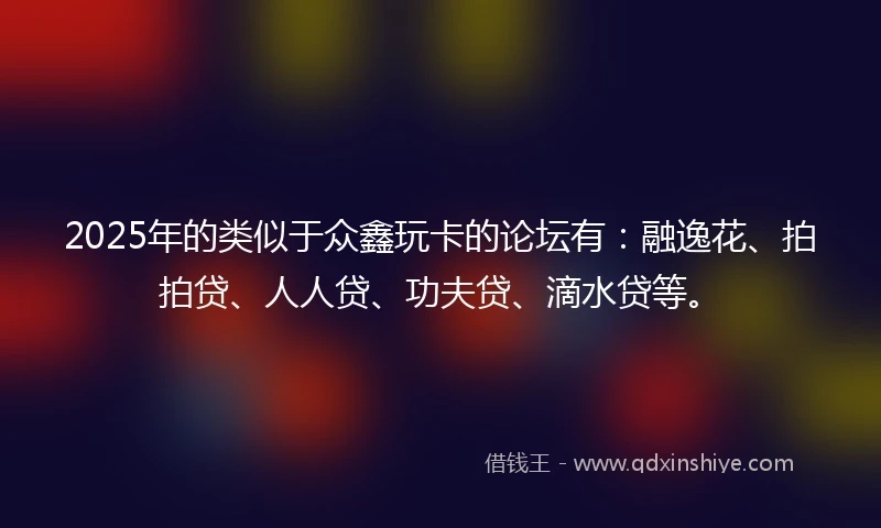 2025年的类似于众鑫玩卡的论坛有：融逸花、拍拍贷、人人贷、功夫贷、滴水贷等。