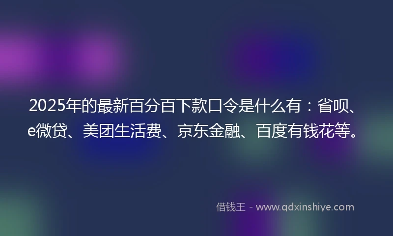 2025年的最新百分百下款口令是什么有：省呗、e微贷、美团生活费、京东金融、百度有钱花等。