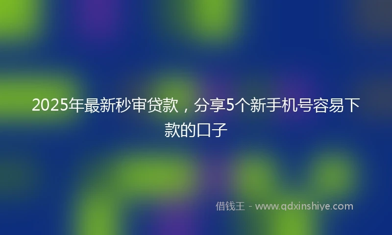 2025年最新秒审贷款，分享5个新手机号容易下款的口子