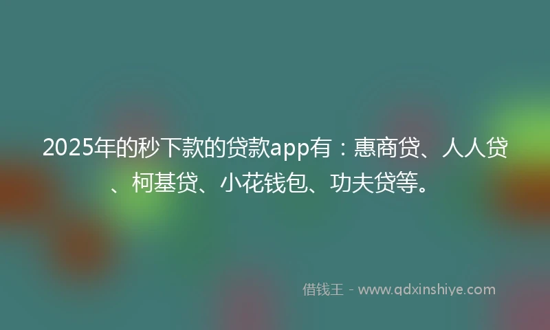 2025年的秒下款的贷款app有：惠商贷、人人贷、柯基贷、小花钱包、功夫贷等。