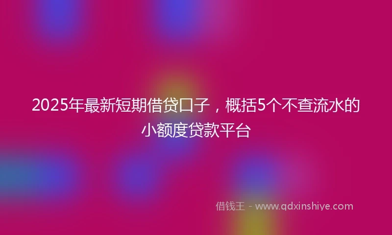 2025年最新短期借贷口子，概括5个不查流水的小额度贷款平台